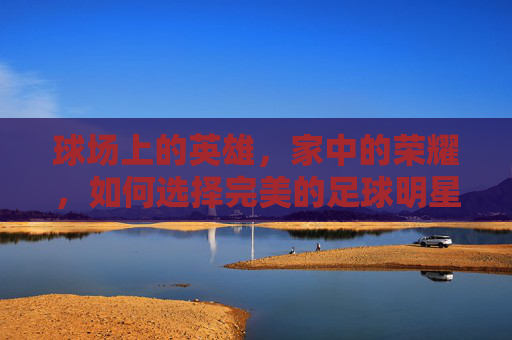 球场上的英雄，家中的荣耀，如何选择完美的足球明星相框大小