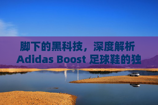 脚下的黑科技,深度解析 Adidas Boost 足球鞋的独特魅力与实战体验