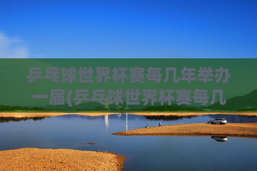乒乓球世界杯赛每几年举办一届(乒乓球世界杯赛每几年举办一届的)