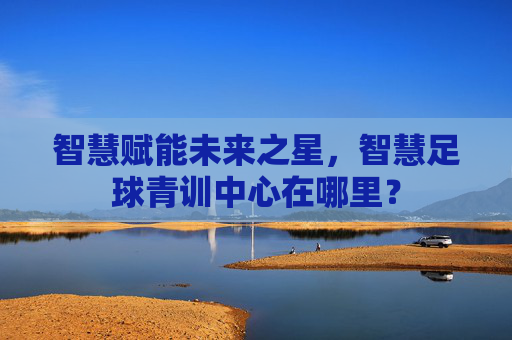 智慧赋能未来之星，智慧足球青训中心在哪里？