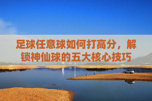 足球任意球如何打高分,解锁神仙球的五大核心技巧