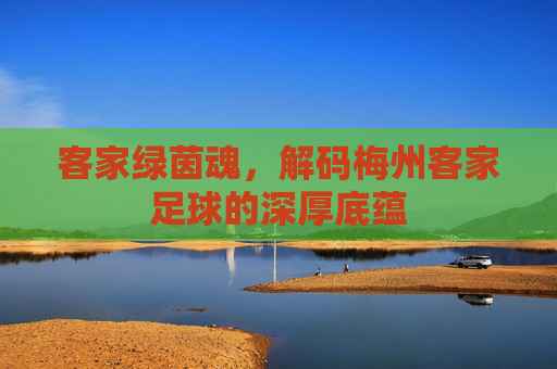 客家绿茵魂,解码梅州客家足球的深厚底蕴