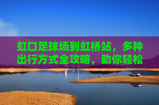 虹口足球场到虹桥站,多种出行方式全攻略,助你轻松抵达