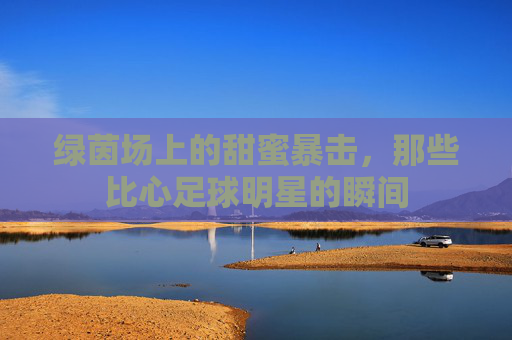 绿茵场上的甜蜜暴击,那些比心足球明星的瞬间