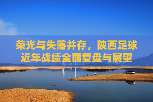 荣光与失落并存,陕西足球近年战绩全面复盘与展望