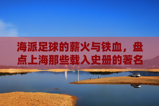 海派足球的薪火与铁血,盘点上海那些载入史册的著名足球教练