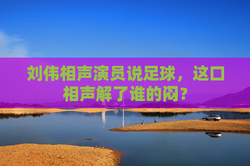 刘伟相声演员说足球,这口相声解了谁的闷?