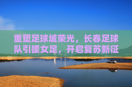 重塑足球城荣光,长春足球队引援女足,开启复苏新征途