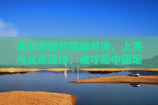 南北双雄的巅峰对决,上海与北京足球,谁才是中国足球的顶流?