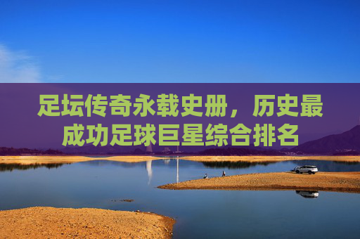 足坛传奇永载史册,历史最成功足球巨星综合排名