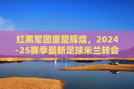 红黑军团重塑辉煌,2024-25赛季最新足球米兰转会名单深度解析