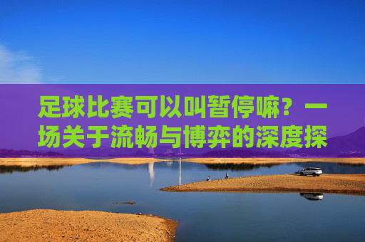 足球比赛可以叫暂停嘛？一场关于流畅与博弈的深度探讨