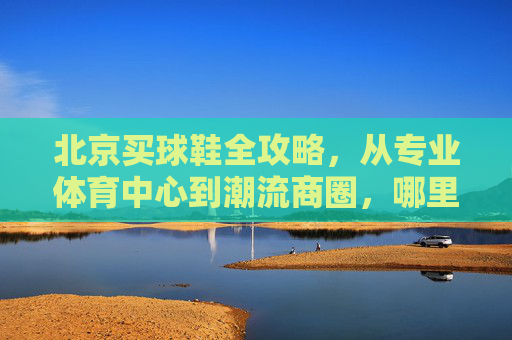 北京买球鞋全攻略,从专业体育中心到潮流商圈,哪里才是你的战场?