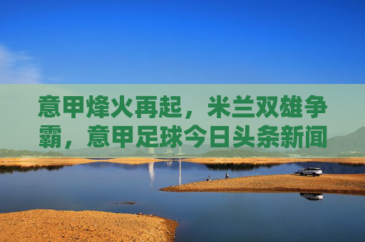 意甲烽火再起,米兰双雄争霸,意甲足球今日头条新闻深度解读