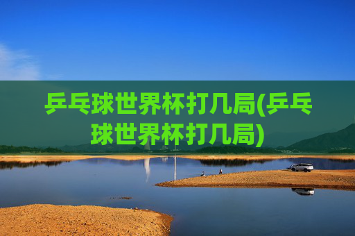 乒乓球世界杯打几局(乒乓球世界杯打几局)