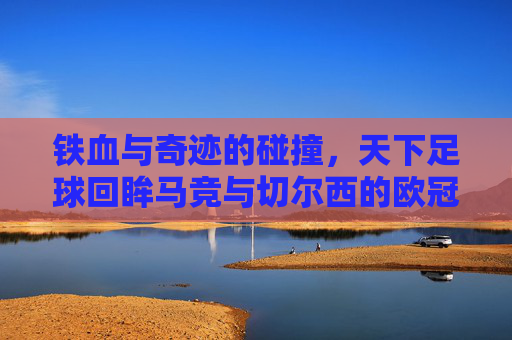 铁血与奇迹的碰撞,天下足球回眸马竞与切尔西的欧冠宿命