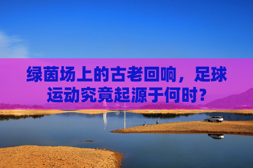 绿茵场上的古老回响，足球运动究竟起源于何时？