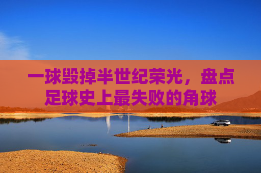 一球毁掉半世纪荣光,盘点足球史上最失败的角球