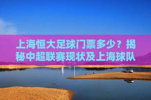 上海恒大足球门票多少?揭秘中超联赛现状及上海球队票价指南