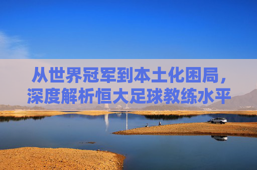 从世界冠军到本土化困局,深度解析恒大足球教练水平的变迁与启示