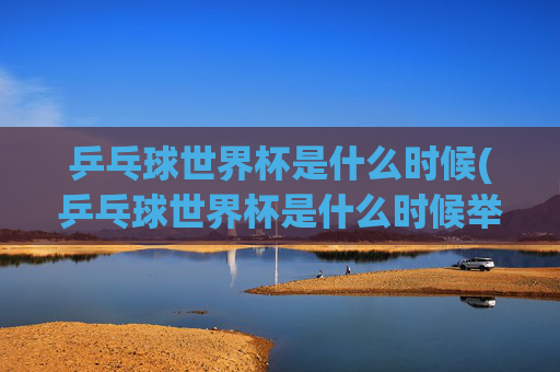 乒乓球世界杯是什么时候(乒乓球世界杯是什么时候举办的)