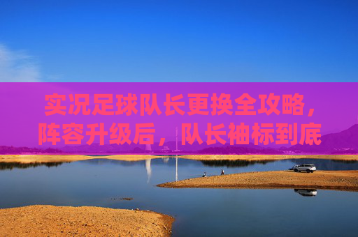 实况足球队长更换全攻略,阵容升级后,队长袖标到底去哪了?