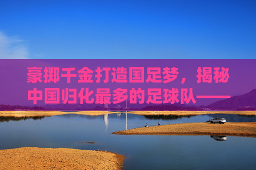 豪掷千金打造国足梦,揭秘中国归化最多的足球队——广州恒大