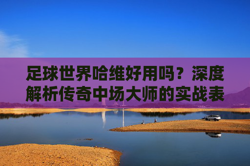 足球世界哈维好用吗?深度解析传奇中场大师的实战表现与培养价值