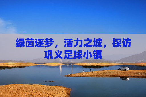 绿茵逐梦,活力之城,探访巩义足球小镇