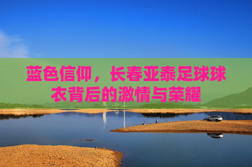 蓝色信仰,长春亚泰足球球衣背后的激情与荣耀