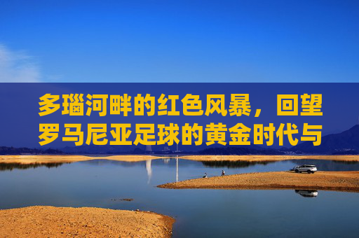多瑙河畔的红色风暴,回望罗马尼亚足球的黄金时代与复兴之路