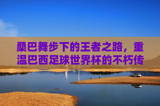 桑巴舞步下的王者之路,重温巴西足球世界杯的不朽传奇