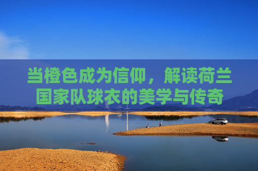 当橙色成为信仰,解读荷兰国家队球衣的美学与传奇