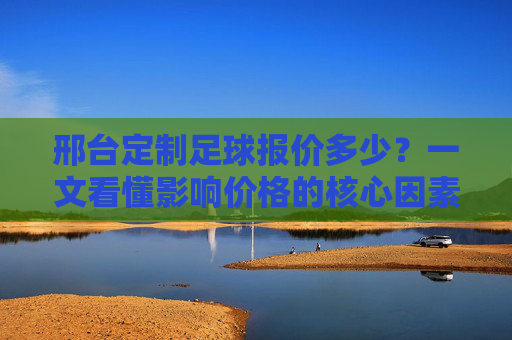 邢台定制足球报价多少？一文看懂影响价格的核心因素