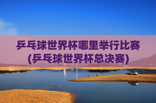 乒乓球世界杯哪里举行比赛(乒乓球世界杯总决赛)