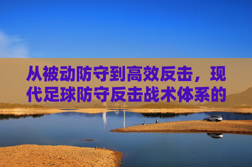从被动防守到高效反击,现代足球防守反击战术体系的演变与实施策略