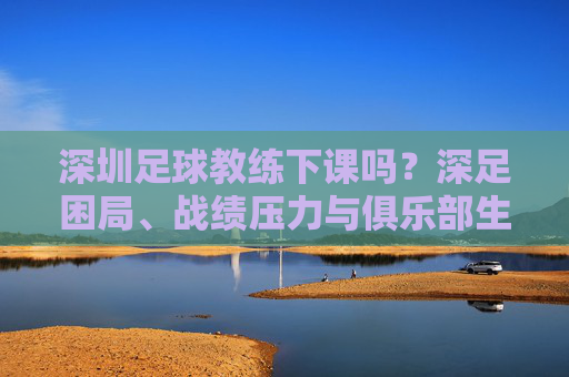 深圳足球教练下课吗?深足困局、战绩压力与俱乐部生存现状分析