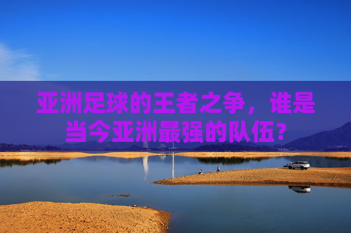 亚洲足球的王者之争,谁是当今亚洲最强的队伍?