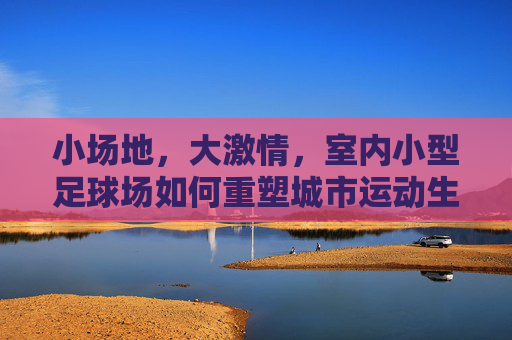 小场地，大激情，室内小型足球场如何重塑城市运动生活
