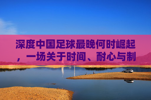 深度中国足球最晚何时崛起，一场关于时间、耐心与制度的漫长博弈