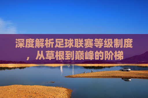 深度解析足球联赛等级制度,从草根到巅峰的阶梯