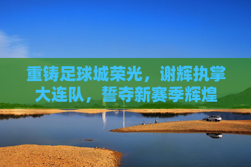 重铸足球城荣光,谢辉执掌大连队,誓夺新赛季辉煌
