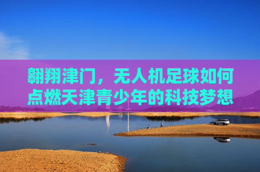 翱翔津门,无人机足球如何点燃天津青少年的科技梦想