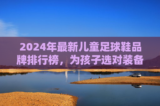 2024年最新儿童足球鞋品牌排行榜,为孩子选对装备,踢出精彩人生