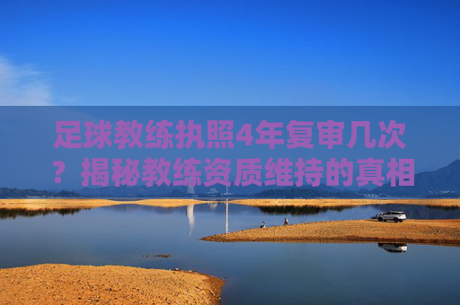 足球教练执照4年复审几次?揭秘教练资质维持的真相与流程