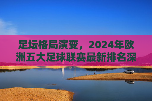 足坛格局演变,2024年欧洲五大足球联赛最新排名深度解析