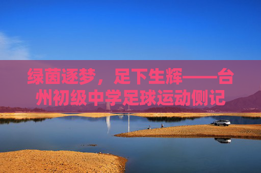 绿茵逐梦,足下生辉——台州初级中学足球运动侧记