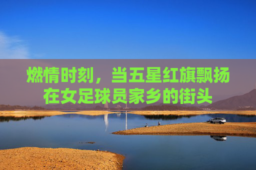 燃情时刻,当五星红旗飘扬在女足球员家乡的街头