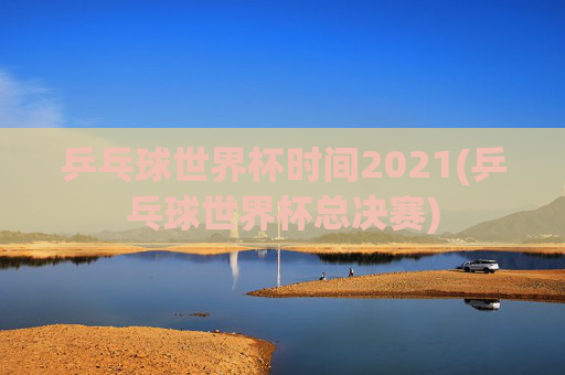 乒乓球世界杯时间2021(乒乓球世界杯总决赛)
