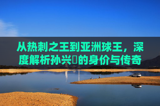 从热刺之王到亚洲球王,深度解析孙兴慜的身价与传奇之路